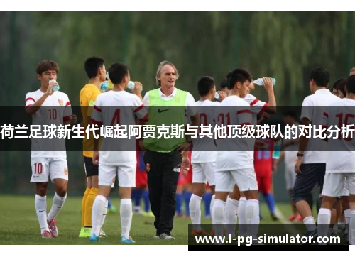 荷兰足球新生代崛起阿贾克斯与其他顶级球队的对比分析 荷兰足球新生代崛起阿贾克斯与其他顶级球队的对比分析
