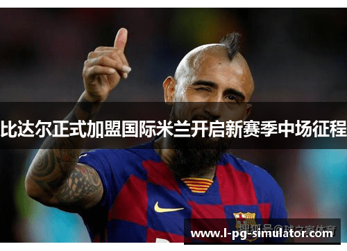 比达尔正式加盟国际米兰开启新赛季中场征程 比达尔正式加盟国际米兰开启新赛季中场征程