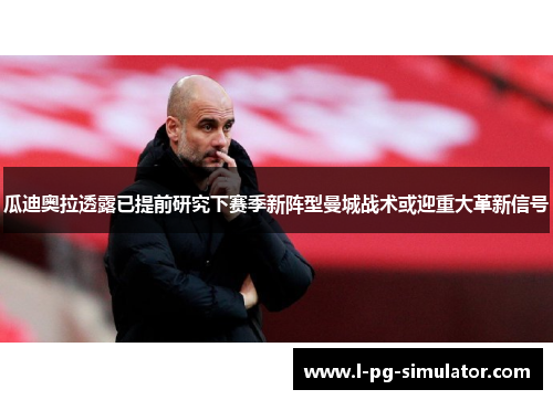 瓜迪奥拉透露已提前研究下赛季新阵型曼城战术或迎重大革新信号