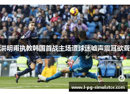 洪明甫执教韩国首战主场遭球迷嘘声震耳欲聋 洪明甫执教韩国首战主场遭球迷嘘声震耳欲聋