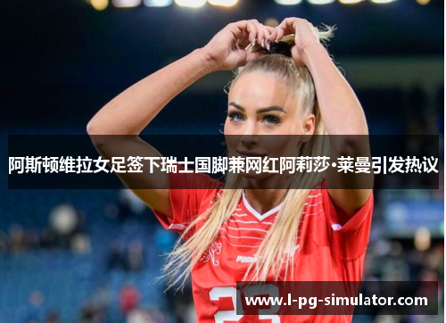 阿斯顿维拉女足签下瑞士国脚兼网红阿莉莎·莱曼引发热议 阿斯顿维拉女足签下瑞士国脚兼网红阿莉莎·莱曼引发热议