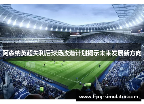 阿森纳英超失利后球场改造计划揭示未来发展新方向