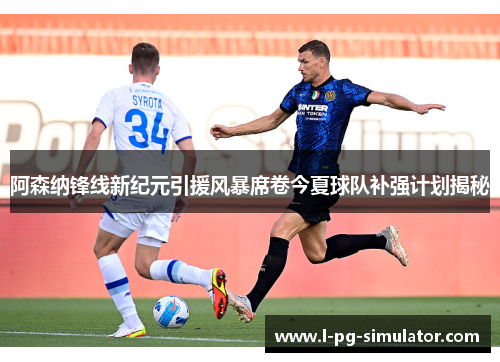 阿森纳锋线新纪元引援风暴席卷今夏球队补强计划揭秘