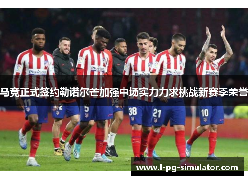 马竞正式签约勒诺尔芒加强中场实力力求挑战新赛季荣誉