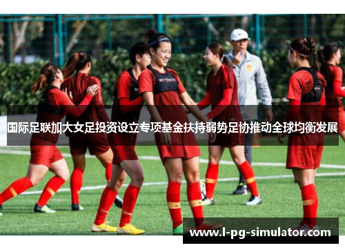 国际足联加大女足投资设立专项基金扶持弱势足协推动全球均衡发展 国际足联加大女足投资设立专项基金扶持弱势足协推动全球均衡发展