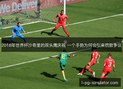 2018年世界杯沙奇里的双头鹰庆祝 一个手势为何会引来罚款争议 2018年世界杯沙奇里的双头鹰庆祝 一个手势为何会引来罚款争议